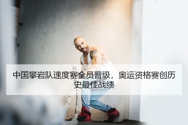 中国攀岩队速度赛全员晋级，奥运资格赛创历史最佳战绩